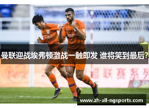 曼联迎战埃弗顿激战一触即发 谁将笑到最后？